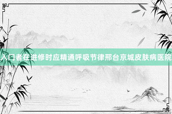 入门者在进修时应精通呼吸节律邢台京城皮肤病医院